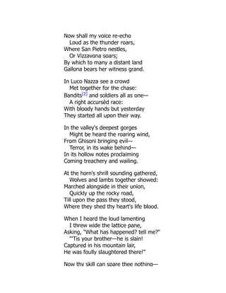 Now shall my voice re-echo
Loud as the thunder roars,
Where San Pietro nestles,
Or Vizzavona soars;
By which to many a distant land
Gallona bears her witness grand.
In Luco Nazza see a crowd
Met together for the chase:
Bandits[2]
and soldiers all as one—
A right accursèd race:
With bloody hands but yesterday
They started all upon their way.
In the valley's deepest gorges
Might be heard the roaring wind,
From Ghisoni bringing evil—
Terror, in its wake behind—
In its hollow notes proclaiming
Coming treachery and wailing.
At the horn's shrill sounding gathered,
Wolves and lambs together showed:
Marched alongside in their union,
Quickly up the rocky road,
Till upon the pass they stood,
Where they shed thy heart's life blood.
When I heard the loud lamenting
I threw wide the lattice pane,
Asking, "What has happened? tell me?"
"'Tis your brother—he is slain!
Captured in his mountain lair,
He was foully slaughtered there!"
Now thy skill can spare thee nothing—
 