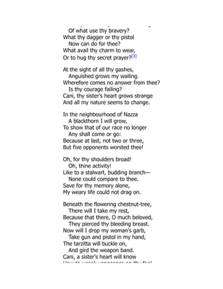 y p g
Of what use thy bravery?
What thy dagger or thy pistol
Now can do for thee?
What avail thy charm to wear,
Or to hug thy secret prayer?[3]
At the sight of all thy gashes,
Anguished grows my wailing.
Wherefore comes no answer from thee?
Is thy courage failing?
Cani, thy sister's heart grows strange
And all my nature seems to change.
In the neighbourhood of Nazza
A blackthorn I will grow,
To show that of our race no longer
Any shall come or go:
Because at last, not two or three,
But five opponents worsted thee!
Oh, for thy shoulders broad!
Oh, thine activity!
Like to a stalwart, budding branch—
None could compare to thee.
Save for thy memory alone,
My weary life could not drag on.
Beneath the flowering chestnut-tree,
There will I take my rest,
Because that there, O much beloved,
They pierced thy bleeding breast.
Now will I drop my woman's garb,
Take gun and pistol in my hand,
The tarzitta will buckle on,
And gird the weapon band.
Cani, a sister's heart will know
How to wreak vengeance on thy foe!
 