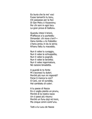 Eo buria che la me' voci
Fusse tamant'e lu tonu,
Chi passasse per la foci
Di San Petru e Vizzavonu;
Per chi soni in ogni locu
La gran prova di Gallonu.
Quandu intesi li brioni,
M'affaccai a lu purteddu
Dimandai: chi nova c'eni?—
Hanu tombu u to frateddu:
L'hanu presu in du la serra;
N'hanu fattu lu maceddu.
Nun ti valse lu curaggiu,
Nun ti valse la schiuppetta,
Nun ti valse lu pugnali,
Nun ti valse la tarzetta;
Nun ti valse ingermatura,
Nè razione binadetta.
A guardà le to ferite
Mi s'accresci lu dulori.
Perchè più nun mi rispondi?
Forse ti manca lu cori?
O Canì, cor di suredda,
Hai cambiatu di culori.
A lu paese di Nazza
Eo ci vogliu pianta un prunu,
Perchè di la nostra razza
Un ci passi più nisunu:
Perchè un funu duji nè treni,
Ma cinque omini contr'unu.
Tutti a lu Lucu de Nazza
 