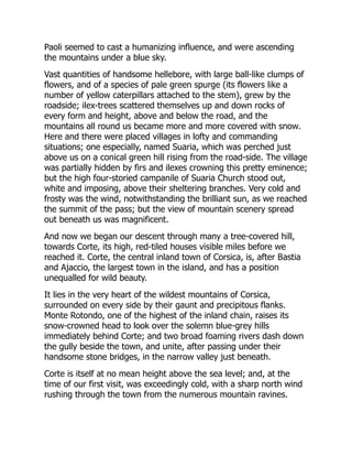 Paoli seemed to cast a humanizing influence, and were ascending
the mountains under a blue sky.
Vast quantities of handsome hellebore, with large ball-like clumps of
flowers, and of a species of pale green spurge (its flowers like a
number of yellow caterpillars attached to the stem), grew by the
roadside; ilex-trees scattered themselves up and down rocks of
every form and height, above and below the road, and the
mountains all round us became more and more covered with snow.
Here and there were placed villages in lofty and commanding
situations; one especially, named Suaria, which was perched just
above us on a conical green hill rising from the road-side. The village
was partially hidden by firs and ilexes crowning this pretty eminence;
but the high four-storied campanile of Suaria Church stood out,
white and imposing, above their sheltering branches. Very cold and
frosty was the wind, notwithstanding the brilliant sun, as we reached
the summit of the pass; but the view of mountain scenery spread
out beneath us was magnificent.
And now we began our descent through many a tree-covered hill,
towards Corte, its high, red-tiled houses visible miles before we
reached it. Corte, the central inland town of Corsica, is, after Bastia
and Ajaccio, the largest town in the island, and has a position
unequalled for wild beauty.
It lies in the very heart of the wildest mountains of Corsica,
surrounded on every side by their gaunt and precipitous flanks.
Monte Rotondo, one of the highest of the inland chain, raises its
snow-crowned head to look over the solemn blue-grey hills
immediately behind Corte; and two broad foaming rivers dash down
the gully beside the town, and unite, after passing under their
handsome stone bridges, in the narrow valley just beneath.
Corte is itself at no mean height above the sea level; and, at the
time of our first visit, was exceedingly cold, with a sharp north wind
rushing through the town from the numerous mountain ravines.
 