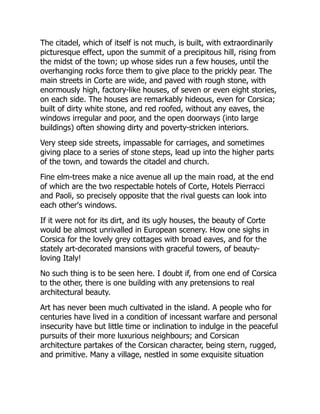 The citadel, which of itself is not much, is built, with extraordinarily
picturesque effect, upon the summit of a precipitous hill, rising from
the midst of the town; up whose sides run a few houses, until the
overhanging rocks force them to give place to the prickly pear. The
main streets in Corte are wide, and paved with rough stone, with
enormously high, factory-like houses, of seven or even eight stories,
on each side. The houses are remarkably hideous, even for Corsica;
built of dirty white stone, and red roofed, without any eaves, the
windows irregular and poor, and the open doorways (into large
buildings) often showing dirty and poverty-stricken interiors.
Very steep side streets, impassable for carriages, and sometimes
giving place to a series of stone steps, lead up into the higher parts
of the town, and towards the citadel and church.
Fine elm-trees make a nice avenue all up the main road, at the end
of which are the two respectable hotels of Corte, Hotels Pierracci
and Paoli, so precisely opposite that the rival guests can look into
each other's windows.
If it were not for its dirt, and its ugly houses, the beauty of Corte
would be almost unrivalled in European scenery. How one sighs in
Corsica for the lovely grey cottages with broad eaves, and for the
stately art-decorated mansions with graceful towers, of beauty-
loving Italy!
No such thing is to be seen here. I doubt if, from one end of Corsica
to the other, there is one building with any pretensions to real
architectural beauty.
Art has never been much cultivated in the island. A people who for
centuries have lived in a condition of incessant warfare and personal
insecurity have but little time or inclination to indulge in the peaceful
pursuits of their more luxurious neighbours; and Corsican
architecture partakes of the Corsican character, being stern, rugged,
and primitive. Many a village, nestled in some exquisite situation
 