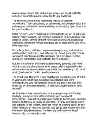 among snow-capped hills and orange groves, we found perfectly
ruined, in an artistic point of view, by its ugly dwellings.
The churches are the only redeeming feature in Corsican
architecture. Their campaniles, or bell-towers, are generally lofty and
picturesque, divided into several stories, and standing apart from the
body of the church.
Hotel Pierracci, which had been recommended to us, we found a fair
hotel in many respects, but intensely national in its peculiarities. The
despotic Briton, coming straight from club luxuries and obsequious
attentions, would feel himself decidedly out of place there, and not a
little miserable.
It is a large hotel, with two handsome dining-rooms, and spacious,
well-furnished bedrooms; and although the broad stone staircase is
somewhat odoriferous and the passages not over clean, yet the
rooms are comfortable and perfectly above suspicion.
But, for the whole of this large establishment, generally well filled
with a constantly changing series of guests, there appeared to be
only one terribly overworked young waiter, and an elderly maid of all
work, (exclusive of the kitchen department).
The result was, that even if you had that un-Corsican luxury of a bell
in your room, which was not often, its repeated calls were
unheeded; and you had speedily to learn and put in practice that
great law of uncivilized regions, "If you want anything done, do it
yourself."
As, however, every domestic was in a gasping hurry, and the big
landlady—a mixture of sudden irascibility and occasional
benevolence—was apt to regard your wants as puerile, and, Corsican
fashion, to tell you so loudly to your face—a foray in dressing-gown
and slippers to the kitchen, after hot water, or cleaned boots, or any
other necessity of man and woman, was apt to end in ignominy and
the trial of English tempers. The crockery and cutlery of Hotel
Pierracci also run notably short.
 