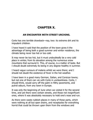 CHAPTER X.
AN ENCOUNTER WITH STREET URCHINS.
Corte has one terrible drawback—nay, two: its extreme dirt and its
impudent children.
I have heard it said that the position of the town gives it the
advantage of being both a good summer and winter residence, the
climate being never too hot or too cold.
It may never be too hot, but it must undoubtedly be a very cold
place in winter, from its elevation among the numerous snow
mountains that surround it. This, of course, is a matter of taste. But
I should doubt extremely its being in any degree healthy in summer.
I heard vague rumours of malaria whilst we were there; and I
should not doubt the existence of fever in the hot weather.
I have been in a good many German, Italian, and Corsican towns;
but not one of them can vie with Corte in uncleanliness. Corte, I
should think, would carry off the palm in filthy pavements, and
putrid odours, from any town in Europe.
It was only the beginning of June when we visited it for the second
time, and yet there were certain streets, and those not insignificant
ones, where it was absolutely necessary to hold one's nose and run.
As there were waste rubbish places in many of these parts, which
were nothing at all but open drains, and receptacles for everything
horrid that could be thrown upon them from the windows and
 