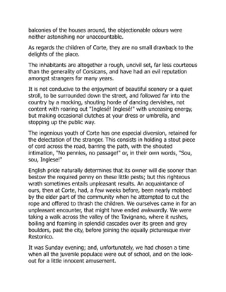 balconies of the houses around, the objectionable odours were
neither astonishing nor unaccountable.
As regards the children of Corte, they are no small drawback to the
delights of the place.
The inhabitants are altogether a rough, uncivil set, far less courteous
than the generality of Corsicans, and have had an evil reputation
amongst strangers for many years.
It is not conducive to the enjoyment of beautiful scenery or a quiet
stroll, to be surrounded down the street, and followed far into the
country by a mocking, shouting horde of dancing dervishes, not
content with roaring out "Inglesé! Inglesé!" with unceasing energy,
but making occasional clutches at your dress or umbrella, and
stopping up the public way.
The ingenious youth of Corte has one especial diversion, retained for
the delectation of the stranger. This consists in holding a stout piece
of cord across the road, barring the path, with the shouted
intimation, "No pennies, no passage!" or, in their own words, "Sou,
sou, Inglese!"
English pride naturally determines that its owner will die sooner than
bestow the required penny on these little pests; but this righteous
wrath sometimes entails unpleasant results. An acquaintance of
ours, then at Corte, had, a few weeks before, been nearly mobbed
by the elder part of the community when he attempted to cut the
rope and offered to thrash the children. We ourselves came in for an
unpleasant encounter, that might have ended awkwardly. We were
taking a walk across the valley of the Tavignano, where it rushes,
boiling and foaming in splendid cascades over its green and grey
boulders, past the city, before joining the equally picturesque river
Restonico.
It was Sunday evening; and, unfortunately, we had chosen a time
when all the juvenile populace were out of school, and on the look-
out for a little innocent amusement.
 