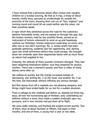 I have noticed that a demoniac phase often comes over naughty
children on a Sunday evening. Be that as it may, a troop of about
twenty, chiefly boys, pursued us unrelentingly far outside the
precincts of the town, shouting their war-cry of "Sou, Inglese!" and
running round and round till we could neither see the views, nor
hear ourselves speak.
A rope which they stretched across the road for the customary
pastime fortunately broke, and we passed on through the gap; but
the broken remains, held by two youthful fiends, served as an
instrument of torture wherewith to wind us up and hopelessly
confuse our footsteps. Human endurance could bear no more; and,
after one or two stern warnings, No. 3, whose wrath had been
gradually gathering, suddenly saw her opportunity, and, darting
upon two small tormentors before they could escape, she brought
down her umbrella upon their degenerate backs with as much force
as nature had supplied to her.
Instantly, the attitude of these juvenile Corsicans changed. They had
been disporting themselves before: now they prepared for serious
warfare. There was a moment's pause; and then a volley of sharp
stones came after us.
We walked on quickly, but the charge increased instead of
decreasing, one striking No. 2 on the head, and another No. 3 on
the heel, but fortunately without inflicting any serious damage.
But flint stones from off a roadside are not pleasing weapons; and
things might have ended badly for us, but for a sudden diversion.
From a cottage by the roadside just before us, dashed out three big
boys, all over the humanizing age of thirteen; and, undertaking our
defence without a word, they made a sudden onslaught upon our
pursuers, and in two minutes had put them all to flight.
We were really relieved, and thanked the knights-errant warmly. Two
of them, boys of about fourteen or fifteen, had pipes in their
mouths; and one of them, a young man a year or two older,
 
