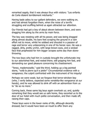 remarked sagely, that it was always thus with visitors: "Les enfants
de Corte étaient terriblement méchants."
Having bade adieu to our gallant defenders, we were walking on,
and had almost forgotten them, when the noise of a terrific
struggling and scuffling behind us again attracted our attention.
Our friends had got a boy of about eleven between them, and were
dragging him along by the arms by main force.
The boy was resisting with all his power, and was being dragged
along almost double, his bare feet scraping the ground in a vain
effort not to move, whilst he sobbed and shouted in a passion of
rage and terror very unbecoming in one of his heroic race. He was a
ragged, dirty, pretty urchin, with large brown eyes, and a wicked
face that prophesied for him bigger scrapes some day than stone-
throwing.
The two boys who had him in custody brought the unfortunate imp
to our astonished feet, and rested there; still gripping him fast, and
demanding our good pleasure concerning his chastisement.
"Tenez, mademoiselle," said the third, holding up a big pointed
stone, "voilà la pierre qu'il a jetée!" Circumstantial evidence with a
vengeance; the culprit confronted with the instrument of his iniquity!
Perhaps we were weak; but we forgave that terror-stricken boy
(who, I verily believe, expected some vendetta-like vengeance at our
hands), and he was allowed to slink off with an admonition from us
to "do so no more."
Coming back, these same big boys again overtook us; and, quietly
remarking that they would see us safe home, they escorted us to the
door of our hotel with much polite conversation, and then made off,
raising their caps.
These boys were in the lower ranks of life, although decently
dressed; but it would have been an insult to offer them any
 