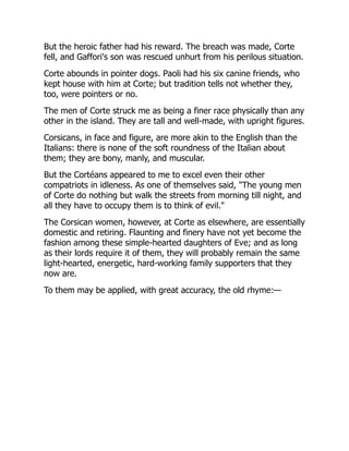 But the heroic father had his reward. The breach was made, Corte
fell, and Gaffori's son was rescued unhurt from his perilous situation.
Corte abounds in pointer dogs. Paoli had his six canine friends, who
kept house with him at Corte; but tradition tells not whether they,
too, were pointers or no.
The men of Corte struck me as being a finer race physically than any
other in the island. They are tall and well-made, with upright figures.
Corsicans, in face and figure, are more akin to the English than the
Italians: there is none of the soft roundness of the Italian about
them; they are bony, manly, and muscular.
But the Cortéans appeared to me to excel even their other
compatriots in idleness. As one of themselves said, "The young men
of Corte do nothing but walk the streets from morning till night, and
all they have to occupy them is to think of evil."
The Corsican women, however, at Corte as elsewhere, are essentially
domestic and retiring. Flaunting and finery have not yet become the
fashion among these simple-hearted daughters of Eve; and as long
as their lords require it of them, they will probably remain the same
light-hearted, energetic, hard-working family supporters that they
now are.
To them may be applied, with great accuracy, the old rhyme:—
 