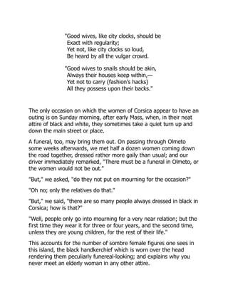 "Good wives, like city clocks, should be
Exact with regularity;
Yet not, like city clocks so loud,
Be heard by all the vulgar crowd.
"Good wives to snails should be akin,
Always their houses keep within,—
Yet not to carry (fashion's hacks)
All they possess upon their backs."
The only occasion on which the women of Corsica appear to have an
outing is on Sunday morning, after early Mass, when, in their neat
attire of black and white, they sometimes take a quiet turn up and
down the main street or place.
A funeral, too, may bring them out. On passing through Olmeto
some weeks afterwards, we met half a dozen women coming down
the road together, dressed rather more gaily than usual; and our
driver immediately remarked, "There must be a funeral in Olmeto, or
the women would not be out."
"But," we asked, "do they not put on mourning for the occasion?"
"Oh no; only the relatives do that."
"But," we said, "there are so many people always dressed in black in
Corsica; how is that?"
"Well, people only go into mourning for a very near relation; but the
first time they wear it for three or four years, and the second time,
unless they are young children, for the rest of their life."
This accounts for the number of sombre female figures one sees in
this island, the black handkerchief which is worn over the head
rendering them peculiarly funereal-looking; and explains why you
never meet an elderly woman in any other attire.
 