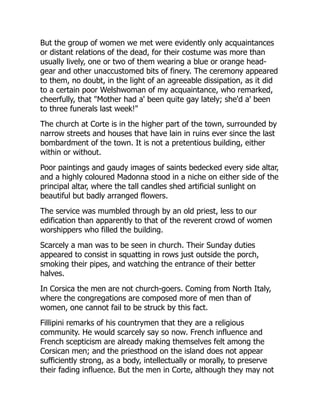 But the group of women we met were evidently only acquaintances
or distant relations of the dead, for their costume was more than
usually lively, one or two of them wearing a blue or orange head-
gear and other unaccustomed bits of finery. The ceremony appeared
to them, no doubt, in the light of an agreeable dissipation, as it did
to a certain poor Welshwoman of my acquaintance, who remarked,
cheerfully, that "Mother had a' been quite gay lately; she'd a' been
to three funerals last week!"
The church at Corte is in the higher part of the town, surrounded by
narrow streets and houses that have lain in ruins ever since the last
bombardment of the town. It is not a pretentious building, either
within or without.
Poor paintings and gaudy images of saints bedecked every side altar,
and a highly coloured Madonna stood in a niche on either side of the
principal altar, where the tall candles shed artificial sunlight on
beautiful but badly arranged flowers.
The service was mumbled through by an old priest, less to our
edification than apparently to that of the reverent crowd of women
worshippers who filled the building.
Scarcely a man was to be seen in church. Their Sunday duties
appeared to consist in squatting in rows just outside the porch,
smoking their pipes, and watching the entrance of their better
halves.
In Corsica the men are not church-goers. Coming from North Italy,
where the congregations are composed more of men than of
women, one cannot fail to be struck by this fact.
Fillipini remarks of his countrymen that they are a religious
community. He would scarcely say so now. French influence and
French scepticism are already making themselves felt among the
Corsican men; and the priesthood on the island does not appear
sufficiently strong, as a body, intellectually or morally, to preserve
their fading influence. But the men in Corte, although they may not
 