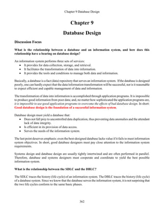 Chapter 9 Database Design
362
Chapter 9
Database Design
Discussion Focus
What is the relationship between a database and an information system, and how does this
relationship have a bearing on database design?
An information system performs three sets of services:
 It provides for data collection, storage, and retrieval.
 It facilitates the transformation of data into information.
 It provides the tools and conditions to manage both data and information.
Basically, a database is a fact (data) repository that serves an information system. If the database is designed
poorly, one can hardly expect that the data/information transformation will be successful, nor is it reasonable
to expect efficient and capable management of data and information.
The transformation of data into information is accomplished through application programs. It is impossible
to produce good information from poor data; and, no matter how sophisticated the application programs are,
it is impossible to use good application programs to overcome the effects of bad database design. In short:
Good database design is the foundation of a successful information system.
Database design must yield a database that:
 Does not fall prey to uncontrolled data duplication, thus preventing data anomalies and the attendant
lack of data integrity.
 Is efficient in its provision of data access.
 Serves the needs of the information system.
The last point deserves emphasis: even the best-designed database lacks value if it fails to meet information
system objectives. In short, good database designers must pay close attention to the information system
requirements.
Systems design and database design are usually tightly intertwined and are often performed in parallel.
Therefore, database and systems designers must cooperate and coordinate to yield the best possible
information system.
What is the relationship between the SDLC and the DBLC?
The SDLC traces the history (life cycle) of an information system. The DBLC traces the history (life cycle)
of a database system. Since we know that the database serves the information system, it is not surprising that
the two life cycles conform to the same basic phases.
 