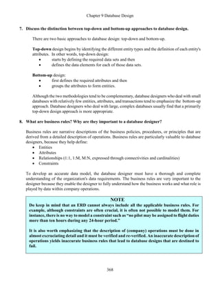 Chapter 9 Database Design
368
7. Discuss the distinction between top-down and bottom-up approaches to database design.
There are two basic approaches to database design: top-down and bottom-up.
Top-down design begins by identifying the different entity types and the definition of each entity's
attributes. In other words, top-down design:
 starts by defining the required data sets and then
 defines the data elements for each of those data sets.
Bottom-up design:
 first defines the required attributes and then
 groups the attributes to form entities.
Although the two methodologies tend to be complementary, database designers who deal with small
databases with relatively few entities, attributes, and transactions tend to emphasize the bottom-up
approach. Database designers who deal with large, complex databases usually find that a primarily
top-down design approach is more appropriate.
8. What are business rules? Why are they important to a database designer?
Business rules are narrative descriptions of the business policies, procedures, or principles that are
derived from a detailed description of operations. Business rules are particularly valuable to database
designers, because they help define:
 Entities
 Attributes
 Relationships (1:1, 1:M, M:N, expressed through connectivities and cardinalities)
 Constraints
To develop an accurate data model, the database designer must have a thorough and complete
understanding of the organization's data requirements. The business rules are very important to the
designer because they enable the designer to fully understand how the business works and what role is
played by data within company operations.
NOTE
Do keep in mind that an ERD cannot always include all the applicable business rules. For
example, although constraints are often crucial, it is often not possible to model them. For
instance, there is no way to model a constraint such as “no pilot may be assigned to flight duties
more than ten hours during any 24-hour period.”
It is also worth emphasizing that the description of (company) operations must be done in
almost excruciating detail and it must be verified and re-verified. An inaccurate description of
operations yields inaccurate business rules that lead to database designs that are destined to
fail.
 