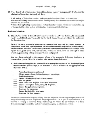 Chapter 9 Database Design
372
15. What three levels of backup may be used in database recovery management? Briefly describe
what each of those three backup levels does.
A full backup of the database creates a backup copy of all database objects in their entirety.
A differential backup of the database creates a backup of onlythose database objects that have changed
since the last full backup.
A transaction log backup does not create a backup of database objects, but makes a backup of the log
of changes that have been applied to the database objects since the last backup.
Problem Solutions
1. The ABC Car Service & Repair Centers are owned by the SILENT car dealer; ABC services and
repairs only SILENT cars. Three ABC Car Service & Repair Centers provide service and repair
for the entire state.
Each of the three centers is independently managed and operated by a shop manager, a
receptionist, and at least eight mechanics. Each center maintains a fully stocked parts inventory.
Each center also maintains a manual file system in which each car’s maintenance history is kept:
repairs made, parts used, costs, service dates, owner, and so on. Files are also kept to track
inventory, purchasing, billing, employees’ hours, and payroll.
You have been contacted by the manager of one of the centers to design and implement a
computerized system. Given the preceding information, do the following:
a. Indicate the most appropriate sequence of activities by labeling each of the following steps in
the correct order. (For example, if you think that “Load the database.” is the appropriate first
step, label it “1.”)
____ Normalize the conceptual model.
____ Obtain a general description of company operations.
____ Load the database.
____ Create a description of each system process.
____ Test the system.
____ Draw a data flow diagram and system flowcharts.
____ Create a conceptual model, using ER diagrams.
____ Create the application programs.
____ Interview the mechanics.
____ Create the file (table) structures.
____ Interview the shop manager.
The answer to this question may vary slightly from one designer to the next, depending on the selected
design methodology and even on personal designer preferences. Yet, in spite of such differences, it is
possible to develop a common design methodology to permit the development of a basic
decision-making process and the analysis required in designing an information system.
 