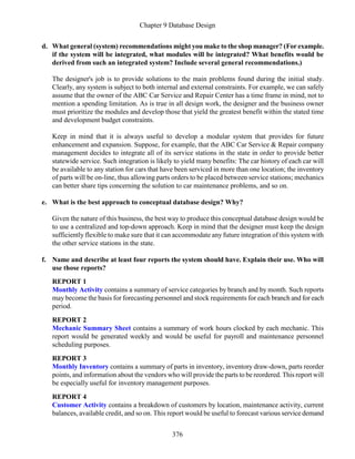 Chapter 9 Database Design
376
d. What general (system) recommendations might you make to the shop manager? (For example.
if the system will be integrated, what modules will be integrated? What benefits would be
derived from such an integrated system? Include several general recommendations.)
The designer's job is to provide solutions to the main problems found during the initial study.
Clearly, any system is subject to both internal and external constraints. For example, we can safely
assume that the owner of the ABC Car Service and Repair Center has a time frame in mind, not to
mention a spending limitation. As is true in all design work, the designer and the business owner
must prioritize the modules and develop those that yield the greatest benefit within the stated time
and development budget constraints.
Keep in mind that it is always useful to develop a modular system that provides for future
enhancement and expansion. Suppose, for example, that the ABC Car Service & Repair company
management decides to integrate all of its service stations in the state in order to provide better
statewide service. Such integration is likely to yield many benefits: The car history of each car will
be available to any station for cars that have been serviced in more than one location; the inventory
of parts will be on-line, thus allowing parts orders to be placed between service stations; mechanics
can better share tips concerning the solution to car maintenance problems, and so on.
e. What is the best approach to conceptual database design? Why?
Given the nature of this business, the best way to produce this conceptual database design would be
to use a centralized and top-down approach. Keep in mind that the designer must keep the design
sufficiently flexible to make sure that it can accommodate any future integration of this system with
the other service stations in the state.
f. Name and describe at least four reports the system should have. Explain their use. Who will
use those reports?
REPORT 1
Monthly Activity contains a summary of service categories by branch and by month. Such reports
may become the basis for forecasting personnel and stock requirements for each branch and for each
period.
REPORT 2
Mechanic Summary Sheet contains a summary of work hours clocked by each mechanic. This
report would be generated weekly and would be useful for payroll and maintenance personnel
scheduling purposes.
REPORT 3
Monthly Inventory contains a summary of parts in inventory, inventory draw-down, parts reorder
points, and information about the vendors who will provide the parts to be reordered. This report will
be especially useful for inventory management purposes.
REPORT 4
Customer Activity contains a breakdown of customers by location, maintenance activity, current
balances, available credit, and so on. This report would be useful to forecast various service demand
 
