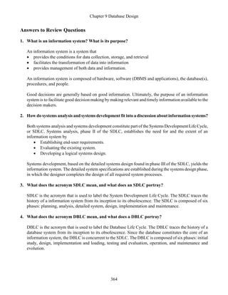 Chapter 9 Database Design
364
Answers to Review Questions
1. What is an information system? What is its purpose?
An information system is a system that
 provides the conditions for data collection, storage, and retrieval
 facilitates the transformation of data into information
 provides management of both data and information.
An information system is composed of hardware, software (DBMS and applications), the database(s),
procedures, and people.
Good decisions are generally based on good information. Ultimately, the purpose of an information
system is to facilitate good decision making by making relevant and timely information available to the
decision makers.
2. How do systems analysis and systems development fit into a discussion about information systems?
Both systems analysis and systems development constitute part of the Systems Development Life Cycle,
or SDLC. Systems analysis, phase II of the SDLC, establishes the need for and the extent of an
information system by
 Establishing end-user requirements.
 Evaluating the existing system.
 Developing a logical systems design.
Systems development, based on the detailed systems design found in phase III of the SDLC, yields the
information system. The detailed system specifications are established during the systems design phase,
in which the designer completes the design of all required system processes.
3. What does the acronym SDLC mean, and what does an SDLC portray?
SDLC is the acronym that is used to label the System Development Life Cycle. The SDLC traces the
history of a information system from its inception to its obsolescence. The SDLC is composed of six
phases: planning, analysis, detailed system, design, implementation and maintenance.
4. What does the acronym DBLC mean, and what does a DBLC portray?
DBLC is the acronym that is used to label the Database Life Cycle. The DBLC traces the history of a
database system from its inception to its obsolescence. Since the database constitutes the core of an
information system, the DBLC is concurrent to the SDLC. The DBLC is composed of six phases: initial
study, design, implementation and loading, testing and evaluation, operation, and maintenance and
evolution.
 