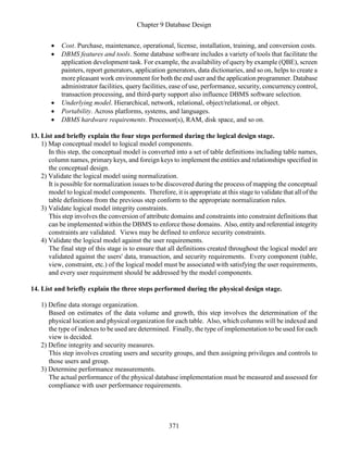 Chapter 9 Database Design
371
 Cost. Purchase, maintenance, operational, license, installation, training, and conversion costs.
 DBMS features and tools. Some database software includes a variety of tools that facilitate the
application development task. For example, the availability of query by example (QBE), screen
painters, report generators, application generators, data dictionaries, and so on, helps to create a
more pleasant work environment for both the end user and the application programmer. Database
administrator facilities, query facilities, ease of use, performance, security, concurrencycontrol,
transaction processing, and third-party support also influence DBMS software selection.
 Underlying model. Hierarchical, network, relational, object/relational, or object.
 Portability. Across platforms, systems, and languages.
 DBMS hardware requirements. Processor(s), RAM, disk space, and so on.
13. List and briefly explain the four steps performed during the logical design stage.
1) Map conceptual model to logical model components.
In this step, the conceptual model is converted into a set of table definitions including table names,
column names, primary keys, and foreign keys to implement the entities and relationships specified in
the conceptual design.
2) Validate the logical model using normalization.
It is possible for normalization issues to be discovered during the process of mapping the conceptual
model to logical model components. Therefore, it is appropriate at this stage to validate that all of the
table definitions from the previous step conform to the appropriate normalization rules.
3) Validate logical model integrity constraints.
This step involves the conversion of attribute domains and constraints into constraint definitions that
can be implemented within the DBMS to enforce those domains. Also, entityand referential integrity
constraints are validated. Views may be defined to enforce security constraints.
4) Validate the logical model against the user requirements.
The final step of this stage is to ensure that all definitions created throughout the logical model are
validated against the users' data, transaction, and security requirements. Every component (table,
view, constraint, etc.) of the logical model must be associated with satisfying the user requirements,
and every user requirement should be addressed by the model components.
14. List and briefly explain the three steps performed during the physical design stage.
1) Define data storage organization.
Based on estimates of the data volume and growth, this step involves the determination of the
physical location and physical organization for each table. Also, which columns will be indexed and
the type of indexes to be used are determined. Finally, the type of implementation to be used for each
view is decided.
2) Define integrity and security measures.
This step involves creating users and security groups, and then assigning privileges and controls to
those users and group.
3) Determine performance measurements.
The actual performance of the physical database implementation must be measured and assessed for
compliance with user performance requirements.
 
