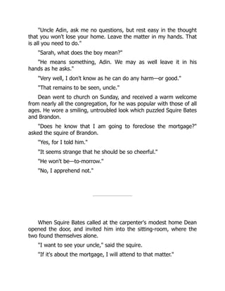 "Uncle Adin, ask me no questions, but rest easy in the thought
that you won't lose your home. Leave the matter in my hands. That
is all you need to do."
"Sarah, what does the boy mean?"
"He means something, Adin. We may as well leave it in his
hands as he asks."
"Very well, I don't know as he can do any harm—or good."
"That remains to be seen, uncle."
Dean went to church on Sunday, and received a warm welcome
from nearly all the congregation, for he was popular with those of all
ages. He wore a smiling, untroubled look which puzzled Squire Bates
and Brandon.
"Does he know that I am going to foreclose the mortgage?"
asked the squire of Brandon.
"Yes, for I told him."
"It seems strange that he should be so cheerful."
"He won't be—to-morrow."
"No, I apprehend not."
When Squire Bates called at the carpenter's modest home Dean
opened the door, and invited him into the sitting-room, where the
two found themselves alone.
"I want to see your uncle," said the squire.
"If it's about the mortgage, I will attend to that matter."
 