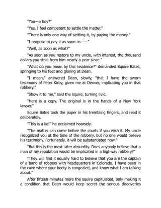 "You—a boy?"
"Yes, I feel competent to settle the matter."
"There is only one way of settling it, by paying the money."
"I propose to pay it as soon as——"
"Well, as soon as what?"
"As soon as you restore to my uncle, with interest, the thousand
dollars you stole from him nearly a year since."
"What do you mean by this insolence?" demanded Squire Bates,
springing to his feet and glaring at Dean.
"I mean," answered Dean, slowly, "that I have the sworn
testimony of Peter Kirby, given me at Denver, implicating you in that
robbery."
"Show it to me," said the squire, turning livid.
"Here is a copy. The original is in the hands of a New York
lawyer."
Squire Bates took the paper in his trembling fingers, and read it
deliberately.
"This is a lie!" he exclaimed hoarsely.
"The matter can come before the courts if you wish it. My uncle
recognized you at the time of the robbery, but no one would believe
his testimony. Fortunately, it will be substantiated now."
"But this is the most utter absurdity. Does anybody believe that a
man of my reputation would be implicated in a highway robbery?"
"They will find it equally hard to believe that you are the captain
of a band of robbers with headquarters in Colorado. I have been in
the cave where your booty is congealed, and know what I am talking
about."
After fifteen minutes more the squire capitulated, only making it
a condition that Dean would keep secret the serious discoveries
 