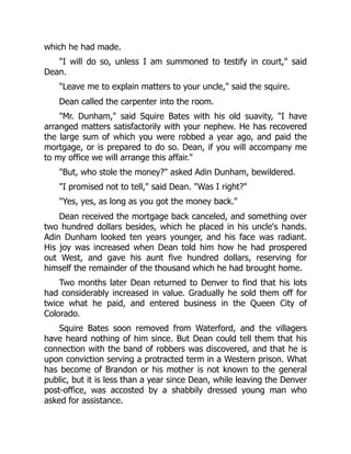 which he had made.
"I will do so, unless I am summoned to testify in court," said
Dean.
"Leave me to explain matters to your uncle," said the squire.
Dean called the carpenter into the room.
"Mr. Dunham," said Squire Bates with his old suavity, "I have
arranged matters satisfactorily with your nephew. He has recovered
the large sum of which you were robbed a year ago, and paid the
mortgage, or is prepared to do so. Dean, if you will accompany me
to my office we will arrange this affair."
"But, who stole the money?" asked Adin Dunham, bewildered.
"I promised not to tell," said Dean. "Was I right?"
"Yes, yes, as long as you got the money back."
Dean received the mortgage back canceled, and something over
two hundred dollars besides, which he placed in his uncle's hands.
Adin Dunham looked ten years younger, and his face was radiant.
His joy was increased when Dean told him how he had prospered
out West, and gave his aunt five hundred dollars, reserving for
himself the remainder of the thousand which he had brought home.
Two months later Dean returned to Denver to find that his lots
had considerably increased in value. Gradually he sold them off for
twice what he paid, and entered business in the Queen City of
Colorado.
Squire Bates soon removed from Waterford, and the villagers
have heard nothing of him since. But Dean could tell them that his
connection with the band of robbers was discovered, and that he is
upon conviction serving a protracted term in a Western prison. What
has become of Brandon or his mother is not known to the general
public, but it is less than a year since Dean, while leaving the Denver
post-office, was accosted by a shabbily dressed young man who
asked for assistance.
 