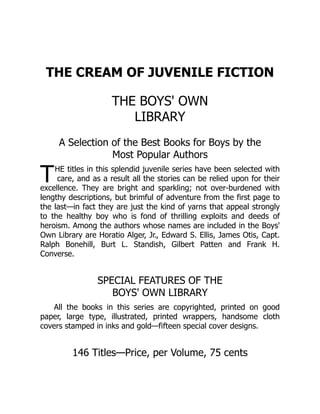 T
THE CREAM OF JUVENILE FICTION
THE BOYS' OWN
LIBRARY
A Selection of the Best Books for Boys by the
Most Popular Authors
HE titles in this splendid juvenile series have been selected with
care, and as a result all the stories can be relied upon for their
excellence. They are bright and sparkling; not over-burdened with
lengthy descriptions, but brimful of adventure from the first page to
the last—in fact they are just the kind of yarns that appeal strongly
to the healthy boy who is fond of thrilling exploits and deeds of
heroism. Among the authors whose names are included in the Boys'
Own Library are Horatio Alger, Jr., Edward S. Ellis, James Otis, Capt.
Ralph Bonehill, Burt L. Standish, Gilbert Patten and Frank H.
Converse.
SPECIAL FEATURES OF THE
BOYS' OWN LIBRARY
All the books in this series are copyrighted, printed on good
paper, large type, illustrated, printed wrappers, handsome cloth
covers stamped in inks and gold—fifteen special cover designs.
146 Titles—Price, per Volume, 75 cents
 