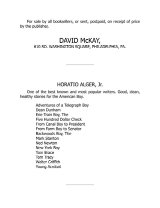For sale by all booksellers, or sent, postpaid, on receipt of price
by the publisher,
DAVID McKAY,
610 SO. WASHINGTON SQUARE, PHILADELPHIA, PA.
HORATIO ALGER, Jr.
One of the best known and most popular writers. Good, clean,
healthy stories for the American Boy.
Adventures of a Telegraph Boy
Dean Dunham
Erie Train Boy, The
Five Hundred Dollar Check
From Canal Boy to President
From Farm Boy to Senator
Backwoods Boy, The
Mark Stanton
Ned Newton
New York Boy
Tom Brace
Tom Tracy
Walter Griffith
Young Acrobat
 