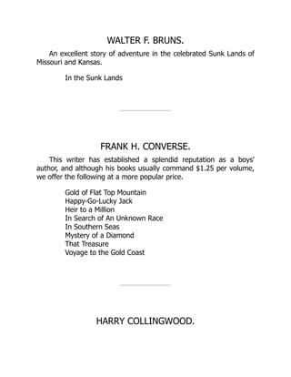 WALTER F. BRUNS.
An excellent story of adventure in the celebrated Sunk Lands of
Missouri and Kansas.
In the Sunk Lands
FRANK H. CONVERSE.
This writer has established a splendid reputation as a boys'
author, and although his books usually command $1.25 per volume,
we offer the following at a more popular price.
Gold of Flat Top Mountain
Happy-Go-Lucky Jack
Heir to a Million
In Search of An Unknown Race
In Southern Seas
Mystery of a Diamond
That Treasure
Voyage to the Gold Coast
HARRY COLLINGWOOD.
 