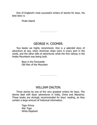 One of England's most successful writers of stories for boys. His
best story is
Pirate Island
GEORGE H. COOMER.
Two books we highly recommend. One is a splendid story of
adventure at sea, when American ships were in every port in the
world, and the other tells of adventures while the first railway in the
Andes Mountains was being built.
Boys in the Forecastle
Old Man of the Mountain
WILLIAM DALTON.
Three stories by one of the very greatest writers for boys. The
stories deal with boys' adventures in India, China and Abyssinia.
These books are strongly recommended for boys' reading, as they
contain a large amount of historical information.
Tiger Prince
War Tiger
White Elephant
 