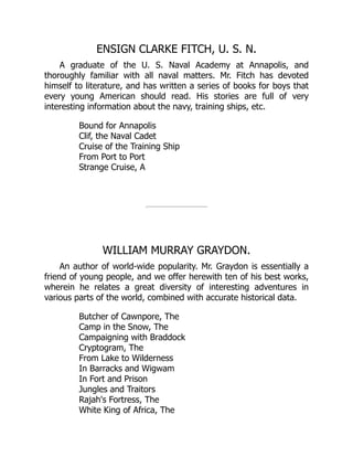 ENSIGN CLARKE FITCH, U. S. N.
A graduate of the U. S. Naval Academy at Annapolis, and
thoroughly familiar with all naval matters. Mr. Fitch has devoted
himself to literature, and has written a series of books for boys that
every young American should read. His stories are full of very
interesting information about the navy, training ships, etc.
Bound for Annapolis
Clif, the Naval Cadet
Cruise of the Training Ship
From Port to Port
Strange Cruise, A
WILLIAM MURRAY GRAYDON.
An author of world-wide popularity. Mr. Graydon is essentially a
friend of young people, and we offer herewith ten of his best works,
wherein he relates a great diversity of interesting adventures in
various parts of the world, combined with accurate historical data.
Butcher of Cawnpore, The
Camp in the Snow, The
Campaigning with Braddock
Cryptogram, The
From Lake to Wilderness
In Barracks and Wigwam
In Fort and Prison
Jungles and Traitors
Rajah's Fortress, The
White King of Africa, The
 