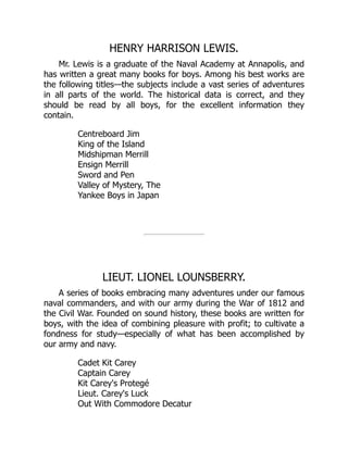 HENRY HARRISON LEWIS.
Mr. Lewis is a graduate of the Naval Academy at Annapolis, and
has written a great many books for boys. Among his best works are
the following titles—the subjects include a vast series of adventures
in all parts of the world. The historical data is correct, and they
should be read by all boys, for the excellent information they
contain.
Centreboard Jim
King of the Island
Midshipman Merrill
Ensign Merrill
Sword and Pen
Valley of Mystery, The
Yankee Boys in Japan
LIEUT. LIONEL LOUNSBERRY.
A series of books embracing many adventures under our famous
naval commanders, and with our army during the War of 1812 and
the Civil War. Founded on sound history, these books are written for
boys, with the idea of combining pleasure with profit; to cultivate a
fondness for study—especially of what has been accomplished by
our army and navy.
Cadet Kit Carey
Captain Carey
Kit Carey's Protegé
Lieut. Carey's Luck
Out With Commodore Decatur
 
