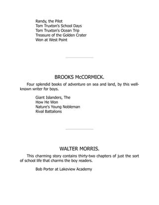 Randy, the Pilot
Tom Truxton's School Days
Tom Truxton's Ocean Trip
Treasure of the Golden Crater
Won at West Point
BROOKS McCORMICK.
Four splendid books of adventure on sea and land, by this well-
known writer for boys.
Giant Islanders, The
How He Won
Nature's Young Nobleman
Rival Battalions
WALTER MORRIS.
This charming story contains thirty-two chapters of just the sort
of school life that charms the boy readers.
Bob Porter at Lakeview Academy
 