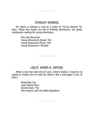 STANLEY NORRIS.
Mr. Norris is without a rival as a writer of "Circus Stories" for
boys. These four books are full of thrilling adventures, but good,
wholesome reading for young Americans.
Phil, the Showman
Young Showman's Rivals, The
Young Showman's Pluck, The
Young Showman's Triumph
LIEUT. JAMES K. ORTON.
When a boy has read one of Lieut. Orton's books, it requires no
urging to induce him to read the others. Not a dull page in any of
them.
Beach Boy Joe
Last Chance Mine
Secret Chart, The
Tom Havens with the White Squadron
 