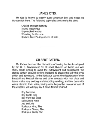 JAMES OTIS.
Mr. Otis is known by nearly every American boy, and needs no
introduction here. The following copyrights are among his best:
Chased Through Norway
Inland Waterways
Unprovoked Mutiny
Wheeling for Fortune
Reuben Green's Adventures at Yale
GILBERT PATTEN.
Mr. Patten has had the distinction of having his books adopted
by the U. S. Government for all naval libraries on board our war
ships. While aiming to avoid the extravagant and sensational, the
stories contain enough thrilling incidents to please the lad who loves
action and adventure. In the Rockspur stories the description of their
Baseball and Football Games and other contests with rival clubs and
teams make very exciting and absorbing reading; and few boys with
warm blood in their veins, having once begun the perusal of one of
these books, will willingly lay it down till it is finished.
Boy Boomers
Boy Cattle King
Boy from the West
Don Kirke's Mine
Jud and Joe
Rockspur Nine, The
Rockspur Eleven, The
Rockspur Rivals, The
 