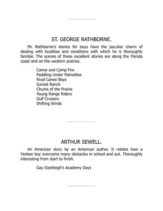 ST. GEORGE RATHBORNE.
Mr. Rathborne's stories for boys have the peculiar charm of
dealing with localities and conditions with which he is thoroughly
familiar. The scenes of these excellent stories are along the Florida
coast and on the western prairies.
Canoe and Camp Fire
Paddling Under Palmettos
Rival Canoe Boys
Sunset Ranch
Chums of the Prairie
Young Range Riders
Gulf Cruisers
Shifting Winds
ARTHUR SEWELL.
An American story by an American author. It relates how a
Yankee boy overcame many obstacles in school and out. Thoroughly
interesting from start to finish.
Gay Dashleigh's Academy Days
 
