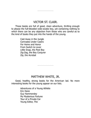 VICTOR ST. CLAIR.
These books are full of good, clean adventure, thrilling enough
to please the full-blooded wide-awake boy, yet containing nothing to
which there can be any objection from those who are careful as to
the kind of books they put into the hands of the young.
Cast Away in the Jungle
Comrades Under Castro
For Home and Honor
From Switch to Lever
Little Snap, the Post Boy
Zig-Zag, the Boy Conjurer
Zip, the Acrobat
MATTHEW WHITE, JR.
Good, healthy, strong books for the American lad. No more
interesting books for the young appear on our lists.
Adventures of a Young Athlete
Eric Dane
Guy Hammersley
My Mysterious Fortune
Tour of a Private Car
Young Editor, The
 