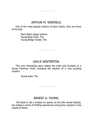 ARTHUR M. WINFIELD.
One of the most popular authors of boys' books. Here are three
of his best.
Mark Dale's Stage Venture
Young Bank Clerk, The
Young Bridge Tender, The
GAYLE WINTERTON.
This very interesting story relates the trials and triumphs of a
Young American Actor, including the solution of a very puzzling
mystery.
Young Actor, The
ERNEST A. YOUNG.
This book is not a treatise on sports, as the title would indicate,
but relates a series of thrilling adventures among boy campers in the
woods of Maine.
 