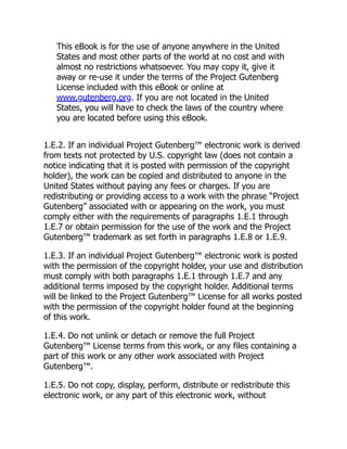 This eBook is for the use of anyone anywhere in the United
States and most other parts of the world at no cost and with
almost no restrictions whatsoever. You may copy it, give it
away or re-use it under the terms of the Project Gutenberg
License included with this eBook or online at
www.gutenberg.org. If you are not located in the United
States, you will have to check the laws of the country where
you are located before using this eBook.
1.E.2. If an individual Project Gutenberg™ electronic work is derived
from texts not protected by U.S. copyright law (does not contain a
notice indicating that it is posted with permission of the copyright
holder), the work can be copied and distributed to anyone in the
United States without paying any fees or charges. If you are
redistributing or providing access to a work with the phrase “Project
Gutenberg” associated with or appearing on the work, you must
comply either with the requirements of paragraphs 1.E.1 through
1.E.7 or obtain permission for the use of the work and the Project
Gutenberg™ trademark as set forth in paragraphs 1.E.8 or 1.E.9.
1.E.3. If an individual Project Gutenberg™ electronic work is posted
with the permission of the copyright holder, your use and distribution
must comply with both paragraphs 1.E.1 through 1.E.7 and any
additional terms imposed by the copyright holder. Additional terms
will be linked to the Project Gutenberg™ License for all works posted
with the permission of the copyright holder found at the beginning
of this work.
1.E.4. Do not unlink or detach or remove the full Project
Gutenberg™ License terms from this work, or any files containing a
part of this work or any other work associated with Project
Gutenberg™.
1.E.5. Do not copy, display, perform, distribute or redistribute this
electronic work, or any part of this electronic work, without
 