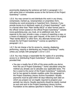 prominently displaying the sentence set forth in paragraph 1.E.1
with active links or immediate access to the full terms of the Project
Gutenberg™ License.
1.E.6. You may convert to and distribute this work in any binary,
compressed, marked up, nonproprietary or proprietary form,
including any word processing or hypertext form. However, if you
provide access to or distribute copies of a Project Gutenberg™ work
in a format other than “Plain Vanilla ASCII” or other format used in
the official version posted on the official Project Gutenberg™ website
(www.gutenberg.org), you must, at no additional cost, fee or
expense to the user, provide a copy, a means of exporting a copy, or
a means of obtaining a copy upon request, of the work in its original
“Plain Vanilla ASCII” or other form. Any alternate format must
include the full Project Gutenberg™ License as specified in
paragraph 1.E.1.
1.E.7. Do not charge a fee for access to, viewing, displaying,
performing, copying or distributing any Project Gutenberg™ works
unless you comply with paragraph 1.E.8 or 1.E.9.
1.E.8. You may charge a reasonable fee for copies of or providing
access to or distributing Project Gutenberg™ electronic works
provided that:
• You pay a royalty fee of 20% of the gross profits you derive
from the use of Project Gutenberg™ works calculated using the
method you already use to calculate your applicable taxes. The
fee is owed to the owner of the Project Gutenberg™ trademark,
but he has agreed to donate royalties under this paragraph to
the Project Gutenberg Literary Archive Foundation. Royalty
payments must be paid within 60 days following each date on
which you prepare (or are legally required to prepare) your
periodic tax returns. Royalty payments should be clearly marked
as such and sent to the Project Gutenberg Literary Archive
Foundation at the address specified in Section 4, “Information
 