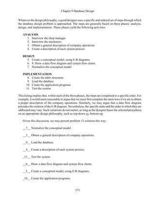 Chapter 9 Database Design
373
Whatever the design philosophy, a good designer uses a specific and ordered set of steps through which
the database design problem is approached. The steps are generally based on three phases: analysis,
design, and implementation. These phases yield the following activities:
ANALYSIS
1. Interview the shop manager
2. Interview the mechanics
3. Obtain a general description of company operations
4. Create a description of each system process
DESIGN
5. Create a conceptual model, using E-R diagrams
6. 8. Draw a data flow diagram and system flow charts
7. Normalize the conceptual model
IMPLEMENTATION
8. Create the table structures
9. Load the database
10. Create the application programs
11. Test the system.
This listing implies that, within each of the three phases, the steps are completed in a specific order. For
example, it would seem reasonable to argue that we must first complete the interviews if we are to obtain
a proper description of the company operations. Similarly, we may argue that a data flow diagram
precedes the creation of the E-R diagram. Nevertheless, the specific tasks and the order in which theyare
addressed may vary. Such variations do not matter, as long as the designer bases the selected procedures
on an appropriate design philosophy, such as top-down vs. bottom-up.
Given this discussion, we may present problem 1's solution this way:
__7__ Normalize the conceptual model.
__3__ Obtain a general description of company operations.
__9__ Load the database.
__4__ Create a description of each system process.
_11__ Test the system.
__6__ Draw a data flow diagram and system flow charts.
__5__ Create a conceptual model, using E-R diagrams.
_10__ Create the application programs.
 