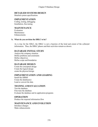 Chapter 9 Database Design
378
DETAILED SYSTEMS DESIGN
Detailed system specifications
IMPLEMENTATION
Coding, testing, debugging
Installation, fine-tuning
MAINTENANCE
Evaluation
Maintenance
Enhancements
b. What do you envision the DBLC to be?
As is true for the SDLC, the DBLC is not a function of the kind and extent of the collected
information. Thus, the DBLC phases and their activities remain as shown:
DATABASE INITIAL STUDY
Analyze the company situation
Define problems and constraints
Define objectives
Define scope and boundaries
DATABASE DESIGN
Create the conceptual design
Create the logical design
create the physical design
IMPLEMENTATION AND LOADING
Install the DBMS
Create the database(s)
Load or convert the data
TESTING AND EVALUATION
Test the database
Fine-tune the database
Evaluate the database and its application programs
OPERATION
Produce the required information flow
MAINTENANCE AND EVOLUTION
Introduce changes
Make enhancements
 