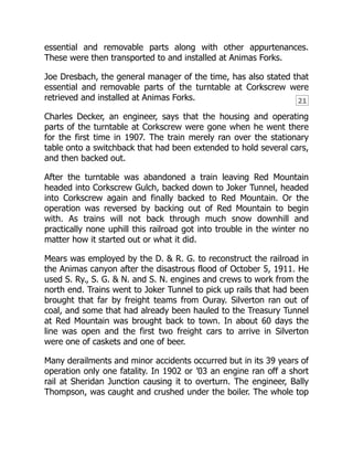 21
essential and removable parts along with other appurtenances.
These were then transported to and installed at Animas Forks.
Joe Dresbach, the general manager of the time, has also stated that
essential and removable parts of the turntable at Corkscrew were
retrieved and installed at Animas Forks.
Charles Decker, an engineer, says that the housing and operating
parts of the turntable at Corkscrew were gone when he went there
for the first time in 1907. The train merely ran over the stationary
table onto a switchback that had been extended to hold several cars,
and then backed out.
After the turntable was abandoned a train leaving Red Mountain
headed into Corkscrew Gulch, backed down to Joker Tunnel, headed
into Corkscrew again and finally backed to Red Mountain. Or the
operation was reversed by backing out of Red Mountain to begin
with. As trains will not back through much snow downhill and
practically none uphill this railroad got into trouble in the winter no
matter how it started out or what it did.
Mears was employed by the D. & R. G. to reconstruct the railroad in
the Animas canyon after the disastrous flood of October 5, 1911. He
used S. Ry., S. G. & N. and S. N. engines and crews to work from the
north end. Trains went to Joker Tunnel to pick up rails that had been
brought that far by freight teams from Ouray. Silverton ran out of
coal, and some that had already been hauled to the Treasury Tunnel
at Red Mountain was brought back to town. In about 60 days the
line was open and the first two freight cars to arrive in Silverton
were one of caskets and one of beer.
Many derailments and minor accidents occurred but in its 39 years of
operation only one fatality. In 1902 or ’03 an engine ran off a short
rail at Sheridan Junction causing it to overturn. The engineer, Bally
Thompson, was caught and crushed under the boiler. The whole top
 