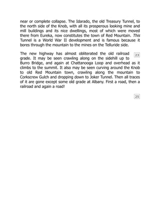 23
25
near or complete collapse. The Idarado, the old Treasury Tunnel, to
the north side of the Knob, with all its prosperous looking mine and
mill buildings and its nice dwellings, most of which were moved
there from Eureka, now constitutes the town of Red Mountain. This
Tunnel is a World War II development and is famous because it
bores through the mountain to the mines on the Telluride side.
The new highway has almost obliterated the old railroad
grade. It may be seen crawling along on the sidehill up to
Burro Bridge, and again at Chattanooga Loop and overhead as it
climbs to the summit. It also may be seen curving around the Knob
to old Red Mountain town, crawling along the mountain to
Corkscrew Gulch and dropping down to Joker Tunnel. Then all traces
of it are gone except some old grade at Albany. First a road, then a
railroad and again a road!
 