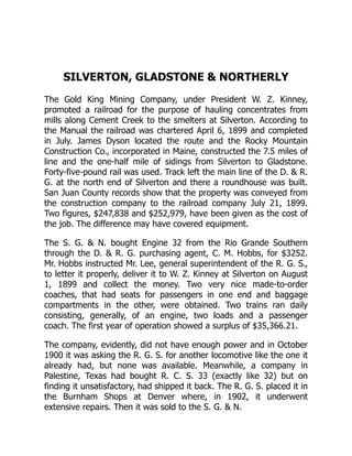 SILVERTON, GLADSTONE & NORTHERLY
The Gold King Mining Company, under President W. Z. Kinney,
promoted a railroad for the purpose of hauling concentrates from
mills along Cement Creek to the smelters at Silverton. According to
the Manual the railroad was chartered April 6, 1899 and completed
in July. James Dyson located the route and the Rocky Mountain
Construction Co., incorporated in Maine, constructed the 7.5 miles of
line and the one-half mile of sidings from Silverton to Gladstone.
Forty-five-pound rail was used. Track left the main line of the D. & R.
G. at the north end of Silverton and there a roundhouse was built.
San Juan County records show that the property was conveyed from
the construction company to the railroad company July 21, 1899.
Two figures, $247,838 and $252,979, have been given as the cost of
the job. The difference may have covered equipment.
The S. G. & N. bought Engine 32 from the Rio Grande Southern
through the D. & R. G. purchasing agent, C. M. Hobbs, for $3252.
Mr. Hobbs instructed Mr. Lee, general superintendent of the R. G. S.,
to letter it properly, deliver it to W. Z. Kinney at Silverton on August
1, 1899 and collect the money. Two very nice made-to-order
coaches, that had seats for passengers in one end and baggage
compartments in the other, were obtained. Two trains ran daily
consisting, generally, of an engine, two loads and a passenger
coach. The first year of operation showed a surplus of $35,366.21.
The company, evidently, did not have enough power and in October
1900 it was asking the R. G. S. for another locomotive like the one it
already had, but none was available. Meanwhile, a company in
Palestine, Texas had bought R. C. S. 33 (exactly like 32) but on
finding it unsatisfactory, had shipped it back. The R. G. S. placed it in
the Burnham Shops at Denver where, in 1902, it underwent
extensive repairs. Then it was sold to the S. G. & N.
 