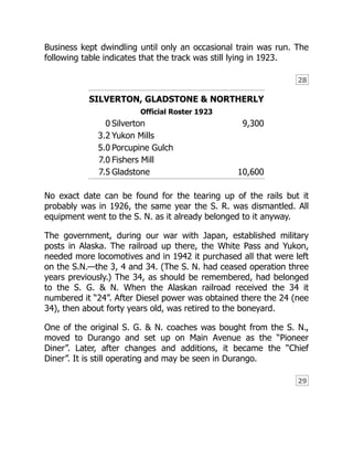 28
29
Business kept dwindling until only an occasional train was run. The
following table indicates that the track was still lying in 1923.
SILVERTON, GLADSTONE & NORTHERLY
Official Roster 1923
0 Silverton 9,300
3.2 Yukon Mills
5.0 Porcupine Gulch
7.0 Fishers Mill
7.5 Gladstone 10,600
No exact date can be found for the tearing up of the rails but it
probably was in 1926, the same year the S. R. was dismantled. All
equipment went to the S. N. as it already belonged to it anyway.
The government, during our war with Japan, established military
posts in Alaska. The railroad up there, the White Pass and Yukon,
needed more locomotives and in 1942 it purchased all that were left
on the S.N.—the 3, 4 and 34. (The S. N. had ceased operation three
years previously.) The 34, as should be remembered, had belonged
to the S. G. & N. When the Alaskan railroad received the 34 it
numbered it “24”. After Diesel power was obtained there the 24 (nee
34), then about forty years old, was retired to the boneyard.
One of the original S. G. & N. coaches was bought from the S. N.,
moved to Durango and set up on Main Avenue as the “Pioneer
Diner”. Later, after changes and additions, it became the “Chief
Diner”. It is still operating and may be seen in Durango.
 