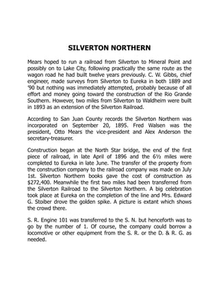 SILVERTON NORTHERN
Mears hoped to run a railroad from Silverton to Mineral Point and
possibly on to Lake City, following practically the same route as the
wagon road he had built twelve years previously. C. W. Gibbs, chief
engineer, made surveys from Silverton to Eureka in both 1889 and
’90 but nothing was immediately attempted, probably because of all
effort and money going toward the construction of the Rio Grande
Southern. However, two miles from Silverton to Waldheim were built
in 1893 as an extension of the Silverton Railroad.
According to San Juan County records the Silverton Northern was
incorporated on September 20, 1895. Fred Walsen was the
president, Otto Mears the vice-president and Alex Anderson the
secretary-treasurer.
Construction began at the North Star bridge, the end of the first
piece of railroad, in late April of 1896 and the 6½ miles were
completed to Eureka in late June. The transfer of the property from
the construction company to the railroad company was made on July
1st. Silverton Northern books gave the cost of construction as
$272,400. Meanwhile the first two miles had been transferred from
the Silverton Railroad to the Silverton Northern. A big celebration
took place at Eureka on the completion of the line and Mrs. Edward
G. Stoiber drove the golden spike. A picture is extant which shows
the crowd there.
S. R. Engine 101 was transferred to the S. N. but henceforth was to
go by the number of 1. Of course, the company could borrow a
locomotive or other equipment from the S. R. or the D. & R. G. as
needed.
 