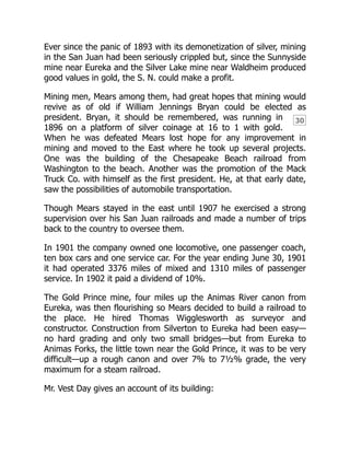 30
Ever since the panic of 1893 with its demonetization of silver, mining
in the San Juan had been seriously crippled but, since the Sunnyside
mine near Eureka and the Silver Lake mine near Waldheim produced
good values in gold, the S. N. could make a profit.
Mining men, Mears among them, had great hopes that mining would
revive as of old if William Jennings Bryan could be elected as
president. Bryan, it should be remembered, was running in
1896 on a platform of silver coinage at 16 to 1 with gold.
When he was defeated Mears lost hope for any improvement in
mining and moved to the East where he took up several projects.
One was the building of the Chesapeake Beach railroad from
Washington to the beach. Another was the promotion of the Mack
Truck Co. with himself as the first president. He, at that early date,
saw the possibilities of automobile transportation.
Though Mears stayed in the east until 1907 he exercised a strong
supervision over his San Juan railroads and made a number of trips
back to the country to oversee them.
In 1901 the company owned one locomotive, one passenger coach,
ten box cars and one service car. For the year ending June 30, 1901
it had operated 3376 miles of mixed and 1310 miles of passenger
service. In 1902 it paid a dividend of 10%.
The Gold Prince mine, four miles up the Animas River canon from
Eureka, was then flourishing so Mears decided to build a railroad to
the place. He hired Thomas Wigglesworth as surveyor and
constructor. Construction from Silverton to Eureka had been easy—
no hard grading and only two small bridges—but from Eureka to
Animas Forks, the little town near the Gold Prince, it was to be very
difficult—up a rough canon and over 7% to 7½% grade, the very
maximum for a steam railroad.
Mr. Vest Day gives an account of its building:
 