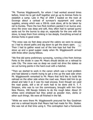 31
“Mr. Thomas Wigglesworth, for whom I had worked several times
before, hired me to get stuff together and go up to Animas Forks to
establish a camp. Late in May of 1904 I loaded on the train at
Durango about a carload of surveyor’s equipment and camp
supplies, among which was a 350-lb. cook stove, all to be taken by
rail to Eureka. There the two Peck brothers packed it on burros and,
since the snow was deep and soft, they often had to spread gunny
sacks out for the burros to step on, especially for the one with the
stove, to keep them from sinking in too deeply. Everything arrived at
Animas Forks in good order.
“The snow was six feet deep around the cabins we were to occupy
so I had to shovel paths and dig down to get the doors open.
Then I had to gather wood out of the tree tops but had the
stove up and a good supper ready when Mr. Wigglesworth arrived
with three other young fellows.
“We first did some preliminary surveying, running a line from Animas
Forks to the divide in case Mr. Mears should decide on a railroad to
Lake City. The snow was so deep we could not drive the stakes so
we cut turning points in the hard crust with a hatchet.
“Then we started to work in the canon which was a hard problem
and had labored a month trying to get a line up the east side when
Mr. Wigglesworth remarked to Mr. Mears that he’d like to build the
railroad on the other side where the road was. Mears told him to go
ahead and take it as it was his road anyway. Even though we used
the road grade, still a lot of work had to be done and R. T. F.
Simpson, who was to run the commissary, brought with him from
New Mexico, 100 Navajo Indians to do the rough labor. About 25
whites were employed but they acted as powder men, clerks or
other such things. We were all finished in the fall.
“While we were there Mr. Wigglesworth procured for Roy Goodman
and me a railroad bicycle that Mears had had made for Mrs. Stoiber.
She was not at that time using it. This contraption had a framework
 