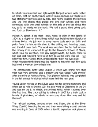 32
to which was fastened four light-weight flanged wheels with rubber
on them, that ran on the track. Above was a platform on which were
two stationary bicycles side by side. The riders treadled the bicycles
and the two chains that pulled the two rear wheels and were
connected with two small wheels on the axle of the car, drove the
car, so it ran nicely on the track. We had a grand time going back
and forth to Silverton on it.”
Marion A. Speer, a lad from Texas, went to work in the spring of
1904 as a nipper on the railroad which was building from Eureka to
Animas Forks. His job was to carry heavy tools such as drills and
picks from the blacksmith shop to the drilling and blasting crews,
and the dull ones back. The work was very hard but he had to have
the money if he expected to go to the Colorado School of Mines,
which was his intention. One day Wigglesworth, his boss, came to
him and told him he’d have to let him go as the work was too
heavy for him. Marion, then, proceeded to “bawl his eyes out”.
When Wigglesworth found out the reason he not only took him back
but hired a Mexican boy to help him.
The construction outfit used Engine 3 which was brand new that
year, was very powerful and a beauty and was called “Gold Prince”
after the mine at Animas Forks. That piece of railroad was completed
in the fall except for sidings which were laid the next year.
Young Speer worked at the Silver Lake mill for several summers and
often got to ride in Engine 100; he also went to Gladstone in the 34
and was on the S. N. coach, the Animas Forks, when it turned over
the first time. The track still lay to Albany in 1907 for a train took a
bunch of picnickers, of which he was one, down that way and let
them off.
The railroad workers, among whom was Speer, ate at the Silver
Wing (Condit) boarding house, and they were lolling around outside
one evening in June of 1904 when a terrific explosion took place at
 