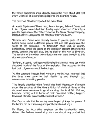 33
the Toltec blacksmith shop, directly across the river, about 200 feet
away. Debris of all descriptions peppered the boarding house.
The Silverton Standard reported the event thus:
An Awful Explosion—“Three men, Percy Kemper, Edward Crane and
L. W. Lofgren, were killed last Sunday night about ten o’clock by a
powder explosion at the Toltec Tunnel of the Sioux Mining Company,
located above Eureka near the mouth of Picayune Gulch.
“Kemper and Crane were literally blown to pieces, parts of their
bodies being found in different places, 300 and 400 yards from the
scene of the explosion. The blacksmith shop was, of course,
demolished. When the sound of the explosion brought others to the
scene, Lofgren was still alive, but he died on the way to Silverton.
The remains of the other two unfortunate men were brought to this
city Monday afternoon.
“Lofgren, it seems, had been working behind a metal mine car which
absorbed much of the force of the explosion. This accounts for the
fact that Lofgren was not killed outright.
“At the coroner’s inquest held Monday a verdict was returned that
the three men came to their deaths by and through
carelessness in heating powder.
“The largely attended triple funeral was held Wednesday afternoon
under the auspices of the Miner’s Union of which all three of the
deceased were members in good standing, the local Odd Fellows,
however, turning out in honor of their deceased brother, Lofgren.
Reverend Shindler preached the funeral sermon.”
Vest Day reports that his survey crew helped pick up the pieces of
the bodies the next morning and put them into nail kegs.
Mr. Meyer, the locomotive engineer on the construction crew,
claimed the Indians would stop work on almost any pretext but
 