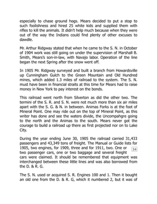 34
especially to chase ground hogs. Mears decided to put a stop to
such foolishness and hired 25 white kids and supplied them with
rifles to kill the animals. It didn’t help much because when they were
out of the way the Indians could find plenty of other excuses to
dawdle.
Mr. Arthur Ridgway stated that when he came to the S. N. in October
of 1904 work was still going on under the supervision of Marshall B.
Smith, Mears’s son-in-law, with Navajo labor. Operation of the line
began the next Spring after the snow went off.
In 1905 Mr. Ridgway surveyed and built a branch from Howardsville
up Cunningham Gulch to the Green Mountain and Old Hundred
mines, which added 1.3 miles of railroad to the system. The S. N.
must have been in financial straits at this time for Mears had to raise
money in New York to pay interest on the bonds.
This railroad went north from Silverton as did the other two. The
termini of the S. R. and S. N. were not much more than six air miles
apart with the S. G. & N. in between. Animas Forks is at the foot of
Mineral Point. One may ride out on the top of Mineral Point, as this
writer has done and see the waters divide, the Uncompahgre going
to the north and the Animas to the south. Mears never got the
courage to build a railroad up there as first projected nor on to Lake
City.
During the year ending June 30, 1905 the railroad carried 31,433
passengers and 43,349 tons of freight. The Manual or Guide lists for
1905, two engines, for 1909, three and for 1911, two. One or
two passenger cars, one or two baggage and several freight
cars were claimed. It should be remembered that equipment was
interchanged between these little lines and was also borrowed from
the D. & R. G.
The S. N. used or acquired S. R. Engines 100 and 1. Then it bought
an old one from the D. & R. G, which it numbered 2, but it was of
 