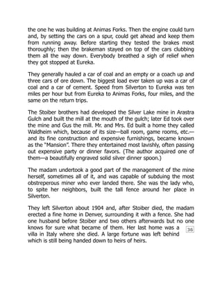36
the one he was building at Animas Forks. Then the engine could turn
and, by setting the cars on a spur, could get ahead and keep them
from running away. Before starting they tested the brakes most
thoroughly; then the brakeman stayed on top of the cars clubbing
them all the way down. Everybody breathed a sigh of relief when
they got stopped at Eureka.
They generally hauled a car of coal and an empty or a coach up and
three cars of ore down. The biggest load ever taken up was a car of
coal and a car of cement. Speed from Silverton to Eureka was ten
miles per hour but from Eureka to Animas Forks, four miles, and the
same on the return trips.
The Stoiber brothers had developed the Silver Lake mine in Arastra
Gulch and built the mill at the mouth of the gulch; later Ed took over
the mine and Gus the mill. Mr. and Mrs. Ed built a home they called
Waldheim which, because of its size—ball room, game rooms, etc.—
and its fine construction and expensive furnishings, became known
as the “Mansion”. There they entertained most lavishly, often passing
out expensive party or dinner favors. (The author acquired one of
them—a beautifully engraved solid silver dinner spoon.)
The madam undertook a good part of the management of the mine
herself, sometimes all of it, and was capable of subduing the most
obstreperous miner who ever landed there. She was the lady who,
to spite her neighbors, built the tall fence around her place in
Silverton.
They left Silverton about 1904 and, after Stoiber died, the madam
erected a fine home in Denver, surrounding it with a fence. She had
one husband before Stoiber and two others afterwards but no one
knows for sure what became of them. Her last home was a
villa in Italy where she died. A large fortune was left behind
which is still being handed down to heirs of heirs.
 