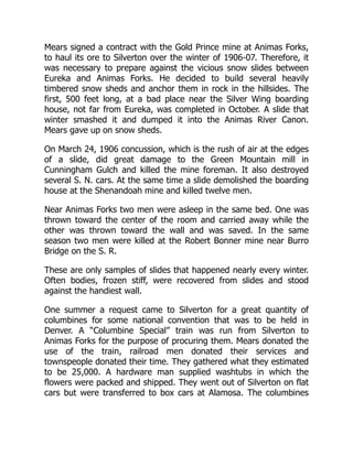 Mears signed a contract with the Gold Prince mine at Animas Forks,
to haul its ore to Silverton over the winter of 1906-07. Therefore, it
was necessary to prepare against the vicious snow slides between
Eureka and Animas Forks. He decided to build several heavily
timbered snow sheds and anchor them in rock in the hillsides. The
first, 500 feet long, at a bad place near the Silver Wing boarding
house, not far from Eureka, was completed in October. A slide that
winter smashed it and dumped it into the Animas River Canon.
Mears gave up on snow sheds.
On March 24, 1906 concussion, which is the rush of air at the edges
of a slide, did great damage to the Green Mountain mill in
Cunningham Gulch and killed the mine foreman. It also destroyed
several S. N. cars. At the same time a slide demolished the boarding
house at the Shenandoah mine and killed twelve men.
Near Animas Forks two men were asleep in the same bed. One was
thrown toward the center of the room and carried away while the
other was thrown toward the wall and was saved. In the same
season two men were killed at the Robert Bonner mine near Burro
Bridge on the S. R.
These are only samples of slides that happened nearly every winter.
Often bodies, frozen stiff, were recovered from slides and stood
against the handiest wall.
One summer a request came to Silverton for a great quantity of
columbines for some national convention that was to be held in
Denver. A “Columbine Special” train was run from Silverton to
Animas Forks for the purpose of procuring them. Mears donated the
use of the train, railroad men donated their services and
townspeople donated their time. They gathered what they estimated
to be 25,000. A hardware man supplied washtubs in which the
flowers were packed and shipped. They went out of Silverton on flat
cars but were transferred to box cars at Alamosa. The columbines
 